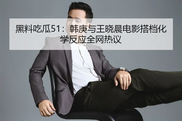 黑料吃瓜51：韩庚与王晓晨电影搭档化学反应全网热议